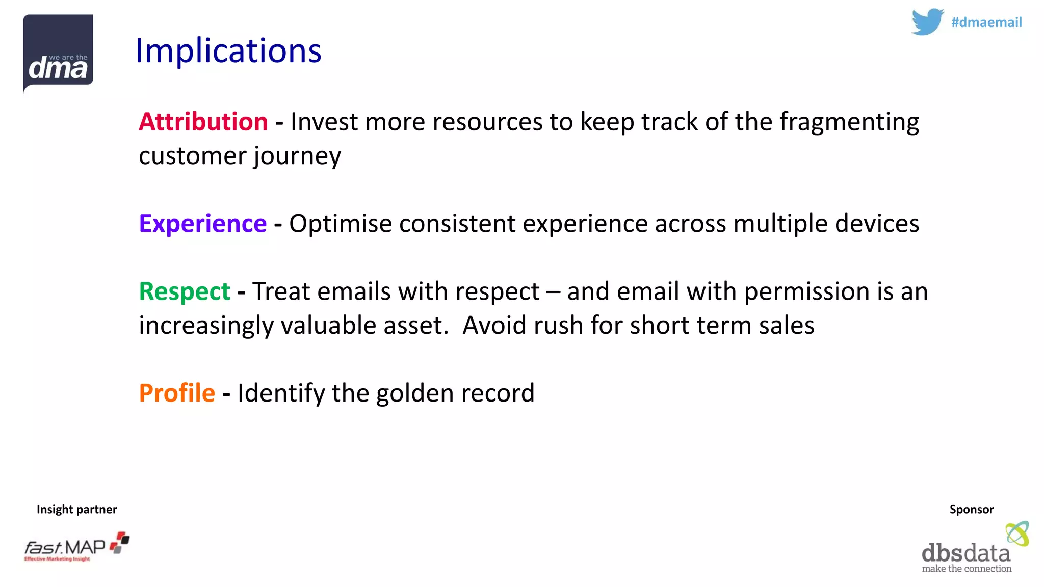 Insight partner 
Sponsor 
#dmaemail 
Implications 
Attribution-Invest more resources to keep track of the fragmenting customer journey 
Experience-Optimise consistent experience across multiple devices 
Respect-Treat emails with respect –and email with permission is an increasingly valuable asset. Avoid rush for short term sales 
Profile-Identify the golden record 
Teamsport -Email marketing is complex –work with experts  