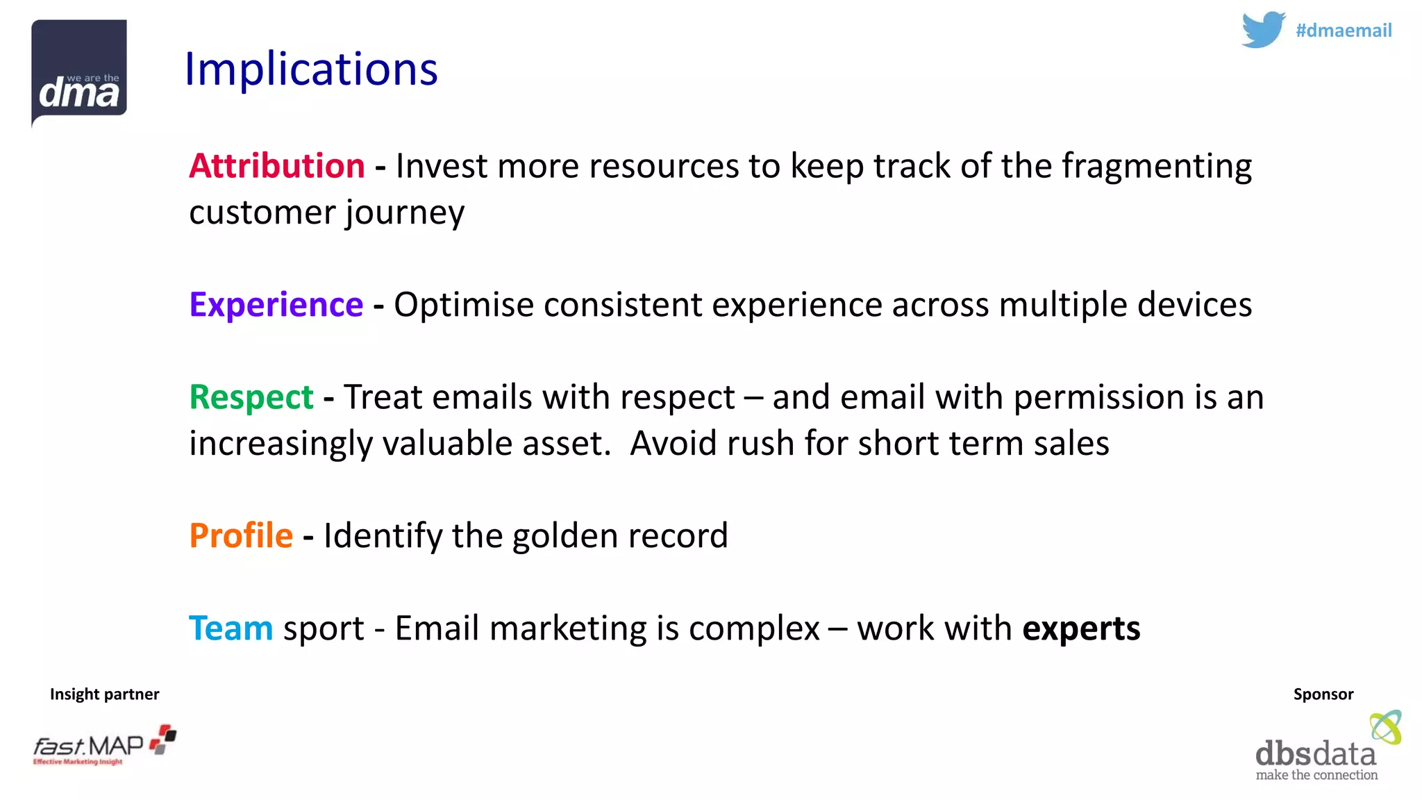 Insight partner 
Sponsor 
#dmaemail 
Implications 
Attribution-Invest more resources to keep track of the fragmenting customer journey 
Experience-Optimise consistent experience across multiple devices 
Respect-Treat emails with respect –and email with permission is an increasingly valuable asset. Avoid rush for short term sales 
Profile-Identify the golden record 
Teamsport -Email marketing is complex –work with experts  