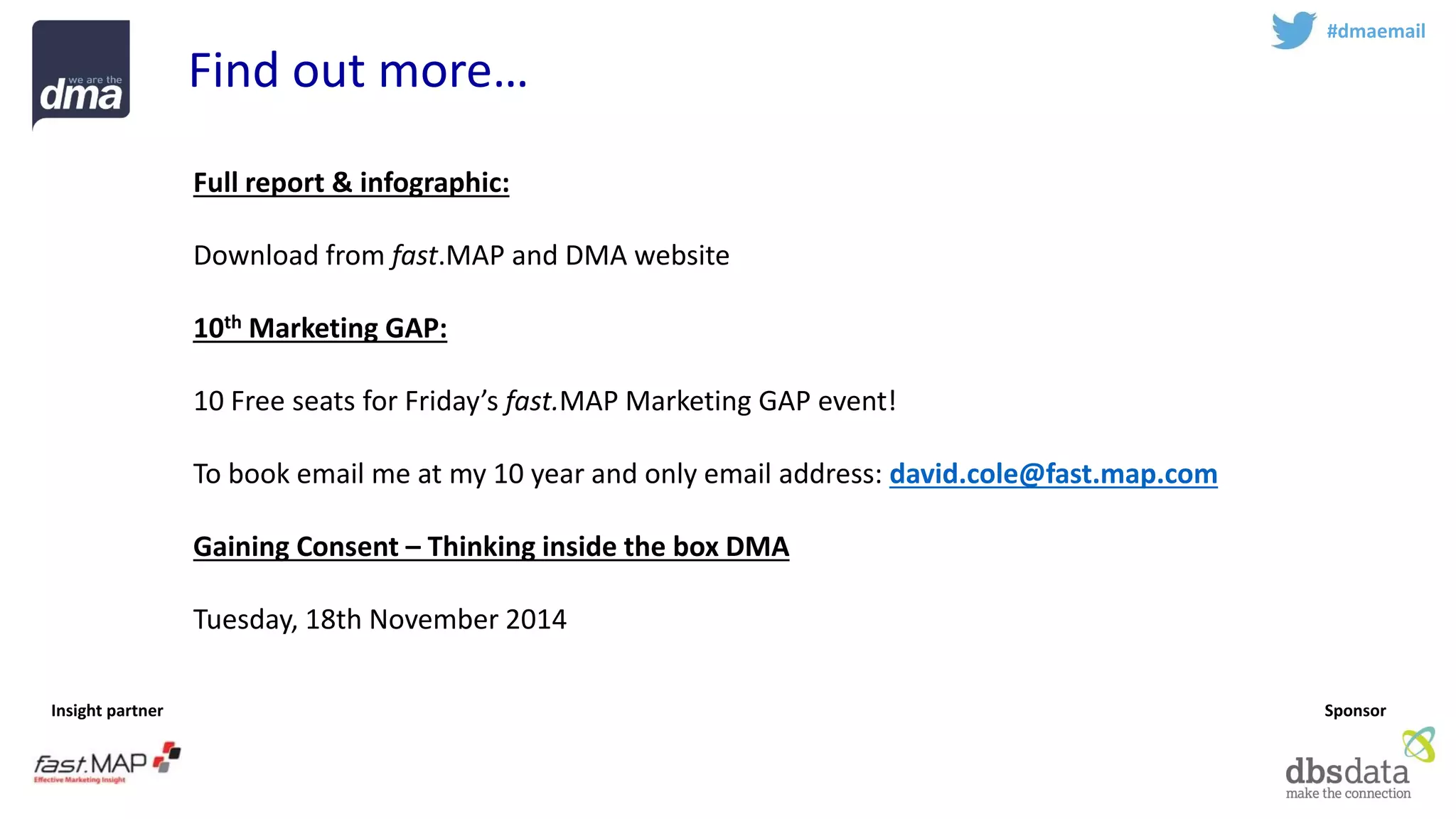 Insight partner 
Sponsor 
#dmaemail 
Find out more… 
Full report & infographic: 
Download from fast.MAPand DMA website 
10thMarketing GAP: 
10 Free seats for Friday’s fast.MAPMarketing GAP event! 
To book email me at my 10 year and only email address: david.cole@fast.map.com 
Gaining Consent –Thinking inside the box DMA 
Tuesday, 18th November 2014  