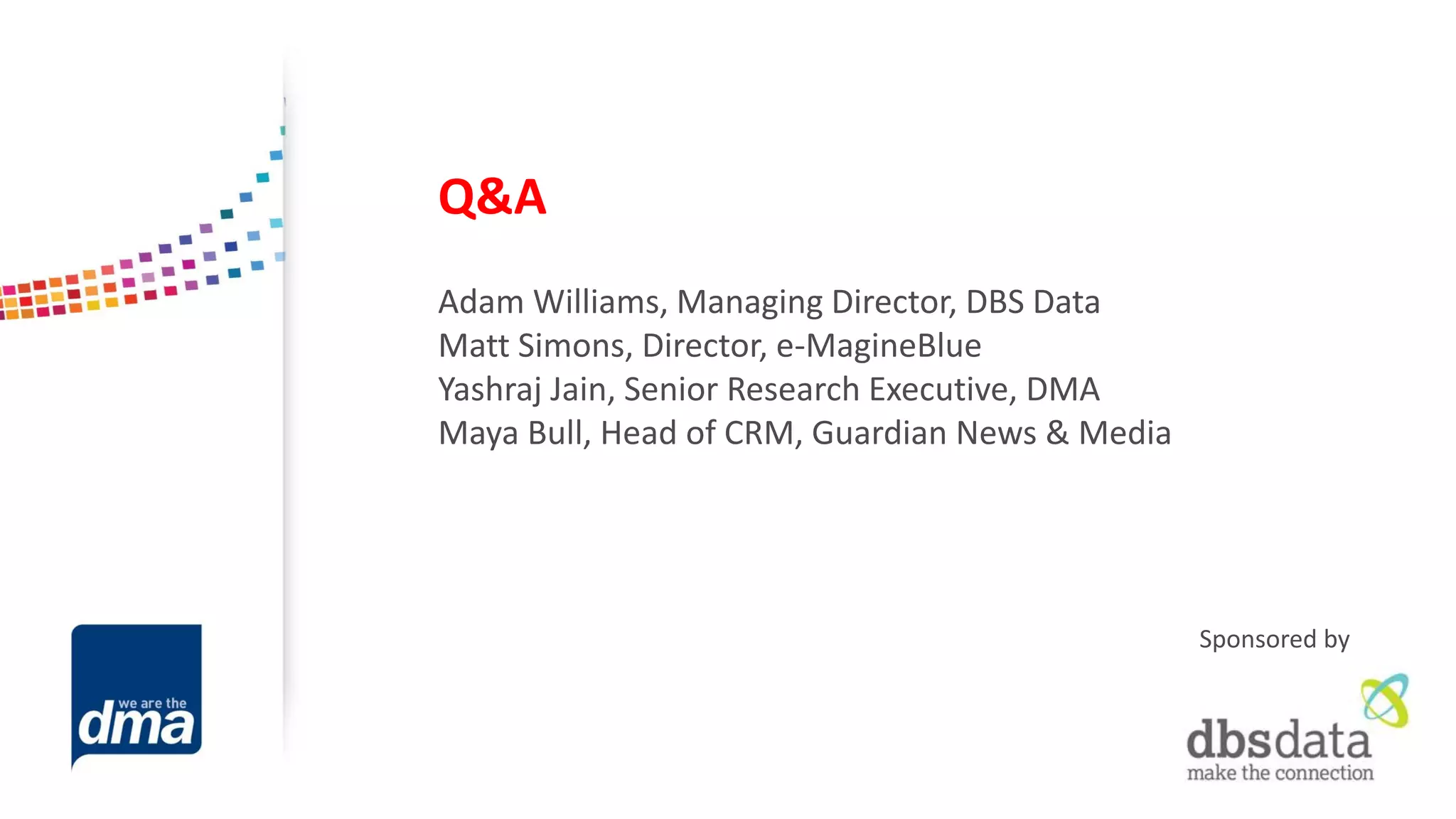 Q&A 
Adam Williams, Managing Director, DBS Data 
Matt Simons, Director, e-MagineBlue 
Yashraj Jain, Senior Research Executive, DMA 
Maya Bull, Head of CRM, Guardian News & Media 
Sponsored by  