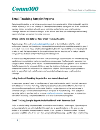 Email Tracking Sample Reports
If you're used to looking at marketing campaign reports, then you can either skip or just quickly scan this
section. However, if you're not sure how to take the information that we've given you in this section and
translate it into a format that will guide you in optimizing and perfecting your email marketing
campaign, then this section should help you. In this section, we'll show you some sample email tracking
reports to help get you started in creating your own.

Where to Find the Data for Your Email Tracking Reports

If you're using a third party email marketing platform such as Comm100, then all of the email
performance data that you'll need other than Key Performance Indicators should be provided for you. If
you've built your own in-house email marketing platform, then it's important that you've not only built
in ways to track the key metrics we've discussed in this section but also that you've created a way to
easily query out that data and provide it to your marketing team.

In order to track Key Performance Indicators such as sales or sign-up conversions, you'll need to be using
a website metrics toolkit that tracks sources of conversions or sales. This functionality is possible from
Google Analytics. However, there are also a number of website metrics packages that can be purchased
that offer customized or enhanced abilities or reporting functions. Finally, your own ecommerce
backend may provide this information. Be sure to make sure that it's configured properly and test its
ability to successfully track a sale from an email source before beginning your email marketing
campaign.

Using the Email Tracking Reports that are already Provided

In many cases, you won't need to translate many of your email marketing metrics into their own report
format because your email marketing platform provides an easy-to-use report format. However, we
recommend translating all email performance data into a single document so that you can view it
combined with your conversion or sales metrics in one place. If, instead of using a third-party email
marketing platform, you have built an in-house email sending solution, you may want to consider the
extra effort of building a simple report format to tie all of that information together.

Email Tracking Sample Report: Individual Email with Revenue Goal

This is an email tracking sample report for an individual email that had a revenue goal. Opt-out request
and spam complaints are not included on this report due to space limitations. In this case, twenty
percent of all users who received the email opened it, and a quarter of those then clicked. The email
generated $10,000 in sales. If you were then going to attempt to develop a goal for future email metrics,



       1
 
