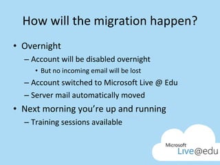 How will the migration happen? Overnight Account will be disabled overnight But no incoming email will be lost Account switched to Microsoft Live @ Edu Server mail automatically moved Next morning you’re up and running Training sessions available 