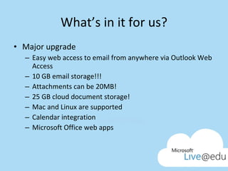 What’s in it for us? Major upgrade Easy web access to email from anywhere via Outlook Web Access 10 GB email storage!!! Attachments can be 20MB! 25 GB cloud document storage! Mac and Linux are supported Calendar integration Microsoft Office web apps 