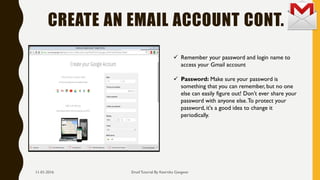 CREATE AN EMAIL ACCOUNT CONT.
Email Tutorial By Keertika Gangwar
 Remember your password and login name to
access your Gmail account
 Password: Make sure your password is
something that you can remember, but no one
else can easily figure out! Don’t ever share your
password with anyone else.To protect your
password, it's a good idea to change it
periodically.
11-01-2016
 