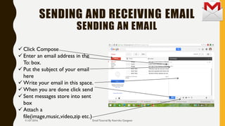 SENDING AND RECEIVING EMAIL
SENDING AN EMAIL
Email Tutorial By Keertika Gangwar
 Click Compose
 Enter an email address in the
To: box.
 Put the subject of your email
here
 Write your email in this space.
 When you are done click send
 Sent messages store into sent
box
 Attach a
file(image,music,video,zip etc.)
11-01-2016
 