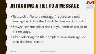 ATTACHING A FILE TO A MESSAGE
•To attach a file to a message, first create a new
message and click the Attach button on the toolbar.
•Browse for and select the file you wish to attach to
the message.
•After selecting the file, complete your message and
click the Send button.
Email Tutorial By Keertika Gangwar11-01-2016
 