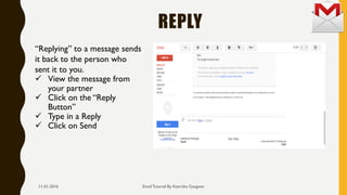 REPLY
Email Tutorial By Keertika Gangwar
“Replying” to a message sends
it back to the person who
sent it to you.
 View the message from
your partner
 Click on the “Reply
Button”
 Type in a Reply
 Click on Send
11-01-2016
 