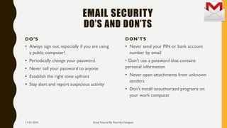 EMAIL SECURITY
DO’S AND DON’TS
DO’S
• Always sign out, especially if you are using
a public computer!
• Periodically change your password
• Never tell your password to anyone
• Establish the right tone upfront
• Stay alert and report suspicious activity
DON’TS
• Never send your PIN or bank account
number by email
• Don't use a password that contains
personal information
• Never open attachments from unknown
senders
• Don’t install unauthorized programs on
your work computer
Email Tutorial By Keertika Gangwar11-01-2016
 