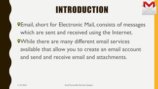 INTRODUCTION
Email, short for Electronic Mail, consists of messages
which are sent and received using the Internet.
While there are many different email services
available that allow you to create an email account
and send and receive email and attachments.
Email Tutorial By Keertika Gangwar11-01-2016
 