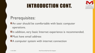 INTRODUCTION CONT.
Prerequisites:
An user should be comfortable with basic computer
operations.
In addition, very basic Internet experience is recommended.
Must have email address
A computer system with internet connection
Email Tutorial By Keertika Gangwar11-01-2016
 