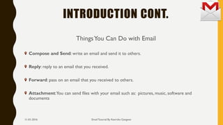 INTRODUCTION CONT.
ThingsYou Can Do with Email
Compose and Send: write an email and send it to others.
Reply: reply to an email that you received.
Forward: pass on an email that you received to others.
Attachment:You can send files with your email such as: pictures, music, software and
documents
Email Tutorial By Keertika Gangwar11-01-2016
 