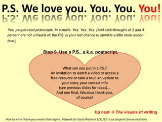 P.S. We love you. You. You. You!
 Yes, people read postscripts. In e-mails. Yes. Yes. Yes. (And click-throughs of 2 and 4
 percent are not unheard of: the P.S. is your last chance to sprinkle a little more donor-
 love.)


                           Step 9. Use a P.S., a.k.a. postscript.


                                        What can you put in a P.S.?
                                 An invitation to watch a video or access a
                                 free resource or take a tour, an update to
                                        your story, your contact info
                                      (see previous slides for ideas)...
                                    And one final, fabulous thank-you,
                                                 of course!


                                                                  Up next  The visuals of writing
How to write thank-you emails that inspire, Network for Good Webinar 3/21/12: Lisa Sargent Communications
 