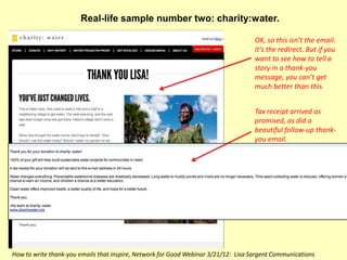 Real-life sample number two: charity:water.

                                                                                    OK, so this isn’t the email.
                                                                                    It’s the redirect. But if you
                                                                                    want to see how to tell a
                                                                                    story in a thank-you
                                                                                    message, you can’t get
                                                                                    much better than this.


                                                                                    Tax receipt arrived as
                                                                                    promised, as did a
                                                                                    beautiful follow-up thank-
                                                                                    you email.




How to write thank-you emails that inspire, Network for Good Webinar 3/21/12: Lisa Sargent Communications
 