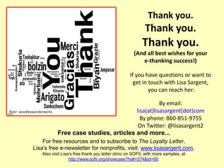 Thank you.
                                                                           Thank you.
                                                                         Thank you.
                                                                     (And all best wishes for your
                                                                        e-thanking success!)

                                                                  If you have questions or want to
                                                                    get in touch with Lisa Sargent,
                                                                           you can reach her:

                                                                    By email:
flickr: woodleywonderworks                               lisa(at)lisasargent(dot)com
                                                           By phone: 860-851-9755
                                                          On Twitter: @lisasargent2
                             Free case studies, articles and more...
                  For free resources and to subscribe to The Loyalty Letter,
              Lisa‟s free e-newsletter for nonprofits, visit: www.lisasargent.com.
                   Also visit Lisa‟s free thank you letter clinic on SOFII, with more samples, at
                                  http://www.sofii.org/showcase?hall=274&id=68.
 