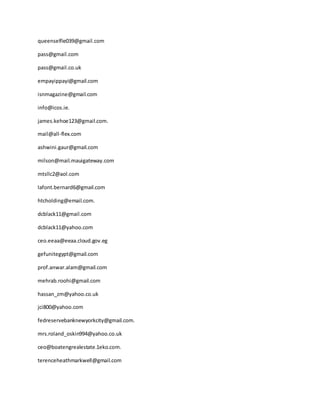 queenselfie039@gmail.com
pass@gmail.com
pass@gmail.co.uk
empayippayi@gmail.com
isnmagazine@gmail.com
info@icos.ie.
james.kehoe123@gmail.com.
mail@all-flex.com
ashwini.gaur@gmail.com
milson@mail.mauigateway.com
mtsllc2@aol.com
lafont.bernard6@gmail.com
htcholding@email.com.
dcblack11@gmail.com
dcblack11@yahoo.com
ceo.eeaa@eeaa.cloud.gov.eg
gefunitegypt@gmail.com
prof.anwar.alam@gmail.com
mehrab.roohi@gmail.com
hassan_zm@yahoo.co.uk
jci800@yahoo.com
fedreservebanknewyorkcity@gmail.com.
mrs.roland_oskin994@yahoo.co.uk
ceo@boatengrealestate.1eko.com.
terenceheathmarkwell@gmail.com
 