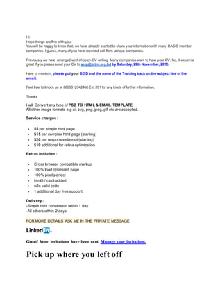 Hi:
Hope things are fine with you.
You will be happy to know that, we have already started to share your information with many BASIS member
companies. I guess, many of you have received call from various companies.
Previously we have arranged workshop on CV writing. Many companies want to have your CV. So, it would be
great if you please send your CV to seip@bitm.org.bd by Saturday, 28th November, 2015.
Here to mention, please put your SEID and the name of the Training track on the subject line of the
email.
Feel free to knock us at 8809612342486 Ext:201 for any kinds of further information.
Thanks
I will Convert any type of PSD TO HTML & EMAIL TEMPLATE.
All other image formats e.g ai, svg, png, jpeg, gif etc are accepted.
Service charges :
 $5 per simple html page
 $15 per complex html page (starting)
 $20 per responsive layout (starting)
 $10 additional for retina optimization
Extras included :
 Cross browser compatible markup
 100% load optimized page
 100% pixel perfect
 html5 / css3 added
 w3c valid code
 1 additional day free support
Delivery :
-Simple html conversion within 1 day
-All others within 2 days
FOR MORE DETAILS ASK ME IN THE PRIVATE MESSAGE
Great! Your invitations have been sent. Manage your invitations.
Pick up where you left off
 