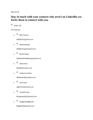 Step 2 of 2
Stay in touch with your contacts who aren't on LinkedIn yet.
Invite them to connect with you.
Select All
545 Selected
 RRF Institute
rrfinstitute@gmail.com
 NatalijaBregar
natalija.bregar@gmail.com
 Munshi Sabuj
munshimahmudsabuj@gmail.com
 adnan khan
rikadnan@yahoo.com
 shaheenasultana
shaheenaasbd@yahoo.com
 salimasad
salim332@hotmail.com
 mostafahasan
hasanmostafa@hotmail.com
 bloggerbilal@gmail.c
bloggerbilal@gmail.com
 