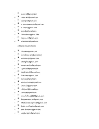  career.e3@gmail.com
 career.wisl@gmail.com
 cccengcv@gmail.com
 hr.kongorealestate@gmail.com
 hr.solaric@gmail.com
 iomhrbd@gmail.com
 kotra.dhaka@gmail.com
 mcsops.hr@gmail.com
 oclahomait@gmail.com
oclahomait@gmail.com
 radiptech@gmail.com
 recruit.new.amc@gmail.com
 recruit.ziapl@gmail.com
 uttampras@gmail.com
 hossain.amieb@gmail.com
 sajibruet06@gmail.com
 mdebrahimbl@gmail.com
 shaku3832@gmail.com
 marufee@gmail.com
 manbub.haque@gmail.com
 farzanaaa@gmail.com
 cslit.info12@gmail.com
 kuetocw@gmail.com
 neha.fashions2012@gmail.com
 doubleapaper.bd@gmail.com
 info.businessexpress24@gmail.com
 dhaka.certification@gmail.com
 ieee.telecom6@gmail.com
 sazedul.alam@gmail.com
 
