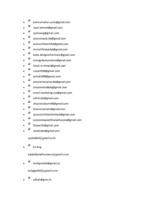  kamrunnahar.sumi@gmail.com
 rasel.ahmed@gmail.com
 vychoang@gmail.com
 accessitweb.bd@gmail.com
 accessinfotechltd@gmail.com
 mirrorlifestylebd@gmail.com
 kube.designerfurniture@gmail.com
 energy4automation@gmail.com
 faisal.m.shmed@gmail.com
 russell918@gmail.com
 ashraf1698@gmail.com
 emonenterprise.bd@gmail.com
 silvamethodbdq@gmail.com
 email.marketing.uial@gmail.com
 zahid.cbl@gmail.com
 chaurasialaxmi06@gmail.com
 theevenement@gmail.com
 accessitinfotechlimited@gmail.com
 sanjeevkapoorkhanakhazana@gmail.com
 Shayer2k@gmail.com
 syedziabd@gmail.com
syedziabd@gmail.com
 Eu Ang
toptierhomebusiness@gmail.com
 techgiantbd@gmail.co
techgiantbd@gmail.com
 cdhali@gmx.ch
 