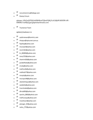  recruitment.lsc@lafarge.com
 Gracey Forum
adsense+APn2wQfTQL0nlD08fbwFZjbwFQKjYzrEzDpWibSHlWwW-
ElMDlLTzuHQ@googleproductforums.com
 TruelancerTeam
update@truelancer.in
 yasbiranwar@tcentric.com
 nhaque@optusnet.com.au
 fajahaq@yahoo.com
 munacall@yahoo.com
 resmi321@yahoo.com
 kr_692003@yahoo.com
 rony1725@yahoo.com
 shamim563@yahoo.com
 pulakdhaka@yahoo.com
 zinatq@yahoo.com
 mahfuz2k@yahoo.com
 mahbub77@yahoo.com
 nivryto@yahoo.com
 msiripon94@yahoo.com
 ubaidulhaque@yahoo.com
 salatbitk@yahoo.com
 linenlinebd@yahoo.com
 dhrub093@yahoo.com
 ayesha_0602@yahoo.com
 mahfuzraju@yahoo.com
 nizamkuet@yahoo.com
 jahangir_47@yahoo.com
 rashu_777@yahoo.com
 