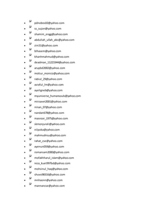  pdnobos02@yahoo.com
 ss_sujon@yahoo.com
 shamim_engg@yahoo.com
 abdullah_ullah_abc@yahoo.com
 zini31@yahoo.com
 blhasem@yahoo.com
 khanhmahmud@yahoo.com
 deadman_11223344@yahoo.com
 arupbd2002@yahoo.com
 motiur_monico@yahoo.com
 rabiul_29@yahoo.com
 asraful_lm@yahoo.com
 ayeligneb@yahoo.com
 myuniverse_humansouls@yahoo.com
 mirzavet2001@yahoo.com
 ninan_07@yahoo.com
 nandan678@yahoo.com
 masroor_1975@yahoo.com
 skmonjurali@yahoo.com
 nilpoka@yahoo.com
 mahmudnsu@yahoo.com
 rahat_cse@yahoo.com
 ayenun059@yahoo.com
 romansam2000@yahoo.com
 mofakhharul_islam@yahoo.com
 reza_kuet997bd@yahoo.com
 mohsinul_haq@yahoo.com
 shuvo98316@yahoo.com
 mnhaonn@yahoo.com
 mannancse@yahoo.com
 