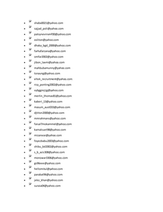  shaba0021@yahoo.com
 sajjad_poli@yahoo.com
 patsynevinsmf00@yahoo.com
 osliton@yahoo.com
 dhaka_bgd_2000@yahoo.com
 farhafarzana@yahoo.com
 omfar2002@yahoo.com
 jibon_laxmi@yahoo.com
 mahbubamunny@yahoo.com
 tsnaung@yahoo.com
 eltek_recruitment@yahoo.com
 ricy_ponting2002@yahoo.com
 vybggrejijg@yahoo.com
 merlin_thomas81@yahoo.com
 kaberi_13@yahoo.com
 masum_aust033@yahoo.com
 djtiton2000@yahoo.com
 mmrahmans@yahoo.com
 faisal7mokammel@yahoo.com
 kamalcuet98@yahoo.com
 mizanxse@yahoo.com
 foyezbabu2003@yahoo.com
 shibu_bd2002@yahoo.com
 s_b_aziz308@yahoo.com
 monowar3306@yahoo.com
 gs96eee@yahoo.com
 hellomitul@yahoo.com
 parabat96@yahoo.com
 jeko_khan@yahoo.com
 suraia04@yahoo.com
 