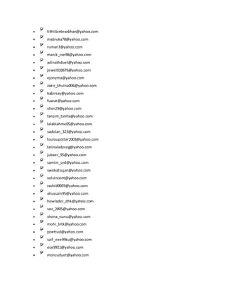  tithlibintesobhan@yahoo.com
 mabruka78@yahoo.com
 ruman7@yahoo.com
 manik_cse98@yahoo.com
 adinathduet@yahoo.com
 jewel010676@yahoo.com
 ejonyma@yahoo.com
 zakir_khulna006@yahoo.com
 kabirsay@yahoo.com
 fuarar@yahoo.com
 shvn29@yahoo.com
 tanzim_tanha@yahoo.com
 lalablahme05@yahoo.com
 sadolan_323@yahoo.com
 louloupotter2003@yahoo.com
 latinaladyvng@yahoo.com
 jubaer_95@yahoo.com
 samim_syd@yahoo.com
 swokatsujan@yahoo.com
 solvincent@yahoo.com
 rashid0059@yahoo.com
 ahussain95@yahoo.com
 howlader_dhk@yahoo.com
 vec_2005@yahoo.com
 shona_nunu@yahoo.com
 mohi_bitk@yahoo.com
 poettud@yahoo.com
 saif_eee99ku@yahoo.com
 ece9921@yahoo.com
 monzuduet@yahoo.com
 