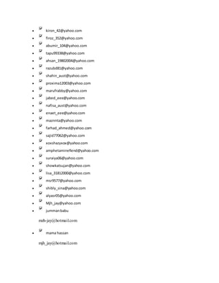  kiron_42@yahoo.com
 firoz_352@yahoo.com
 abumir_104@yahoo.com
 tapu99338@yahoo.com
 ahsan_19802004@yahoo.com
 razubd81@yahoo.com
 shahin_aust@yahoo.com
 proxima12003@yahoo.com
 marufrabby@yahoo.com
 jabed_eee@yahoo.com
 nafisa_aust@yahoo.com
 enaet_eee@yahoo.com
 maznnta@yahoo.com
 farhad_ahmed@yahoo.com
 sajid77062@yahoo.com
 xoxshazyxox@yahoo.com
 amphetaminefiend@yahoo.com
 suraiya06@yahoo.com
 showkatsujan@yahoo.com
 lisa_31812000@yahoo.com
 msr9577@yahoo.com
 shibly_sina@yahoo.com
 alyasr05@yahoo.com
 Mjh_jay@yahoo.com
 jummanbabu
mzh-jay@hotmail.com
 mama hassan
mjh_jay@hotmail.com
 