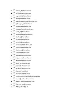  rumana_39@hotmail.com
 mohsin757@hotmail.com
 sayem_mir@hotmail.com
 deshigal29@hotmail.com
 angeleyes_glamourgirl@hotmail.com
 h_townplaya@hotmail.com
 naughtya89@hotmail.com
 kat.angelhouse@hotmail.com
 spark_2n@hotmail.com
 ashleynadia89@hotmail.com
 tina4yoo@hotmail.com
 tnj_turjo@hotmail.com
 mhmilon@hotmail.com
 harripotter82@hotmail.com
 babukhulna@hotmail.com
 shaki_mce@hotmail.com
 eicrasoft@hotmail.com
 big_aakash@hotmail.com
 nayeemera@hotmail.com
 dormant44@hotmail.com
 aman_cse@hotmail.com
 oronno15@hotmail.com
 mizan9593@hotmail.com
 shazzad@eduaid.net
 immigration@eduaid.net
 mohammad.rahman@railcorp.nsw.gov.au
 raj.hoq@workventures.com.au
 mahfuz.project@energypac.com
 the_crow_one@msn.com
 it-bangladesh@giz.de
 