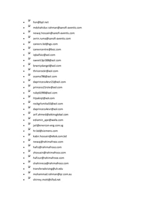  hsn@bpl.net
 mdshahidur.rahman@sanofi-aventis.com
 newaj.hossain@sanofi-aventis.com
 zerin.ruma@sanofi-aventis.com
 careers.bd@sgs.com
 careercentre@boc.com
 iqbalfaiz@aol.com
 sweeti3pi308@aol.com
 brwniydangel@aol.com
 thricerockr@aol.com
 osama786@aol.com
 daprincess4evr21@aol.com
 princess21role@aol.com
 ruby61990@aol.com
 lilpakiqt@aol.com
 rockgrlsmika55@aol.com
 daprincess4evr@aol.com
 arif.ahmed@atkinsglobal.com
 ediamin_ape@walla.com
 jail@enercon-eng.com.sg
 hr.bd@siemens.com
 kabir.hossain@eltek.com.bd
 newaj@rahimafrooz.com
 hafiz@rahimafrooz.com
 zhossain@rahimafrooz.com
 hafizur@rahimafrooz.com
 shahinreza@rahimafrooz.com
 transferadvising@uh.edu
 mohammad.rahman@qr.com.au
 shirrey.mott@cfisd.net
 