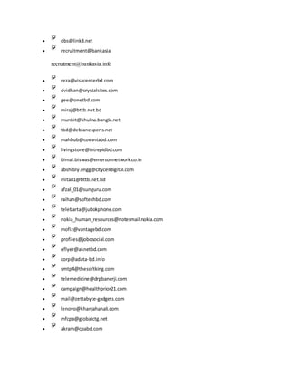  obs@link3.net
 recruitment@bankasia
recruitment@bankasia.info
 reza@visacenterbd.com
 ovidhan@crystalsites.com
 gee@onetbd.com
 miraj@bttb.net.bd
 munbit@khulna.bangla.net
 tbd@debianexperts.net
 mahbub@covantabd.com
 livingstone@intrepidbd.com
 bimal.biswas@emersonnetwork.co.in
 abshibly.engg@citycelldigital.com
 mita81@bttb.net.bd
 afzal_01@sunguru.com
 raihan@softechbd.com
 telebarta@jubokphone.com
 nokia_human_resources@notesmail.nokia.com
 mofiz@vantagebd.com
 profiles@jobosocial.com
 eflyer@aknetbd.com
 corp@adata-bd.info
 smtp4@thesoftking.com
 telemedicine@drpbanerji.com
 campaign@healthprior21.com
 mail@zettabyte-gadgets.com
 lenovo@khanjahanali.com
 mfcpa@globalctg.net
 akram@cpabd.com
 