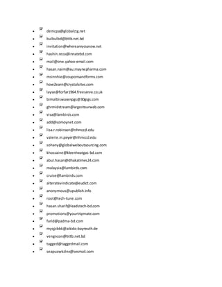  demcpa@globalctg.net
 bulbulbd@bttb.net.bd
 invitation@whereareyounow.net
 hashin.reza@innatebd.com
 mail@one.yahoo-email.com
 hasan.naim@au.maynepharma.com
 msinnhie@couponsandforms.com
 how2earn@crystalsites.com
 layse@forfar1964.freeserve.co.uk
 bimalbiswasenpgs@30gigs.com
 ghrmidstream@argentsurweb.com
 visa@lambirds.com
 add@somoynet.com
 lisa.r.robinson@nhmccd.edu
 valerie.m.peyer@nhmccd.edu
 sohany@globalweboutsourcing.com
 khossaine@kleenheatgas-bd.com
 abul.hasan@dhakatimes24.com
 malaysia@lambirds.com
 cruise@lambirds.com
 alteratevindicate@eudict.com
 anonymous@upublish.info
 root@tech-tune.com
 hasan.sharif@leadstech-bd.com
 promotions@yourtripmate.com
 farid@padma-bd.com
 myqjcbbk@aikido-bayreuth.de
 vengncon@bttb.net.bd
 tagged@taggedmail.com
 seapuawkzlnx@sesmail.com
 