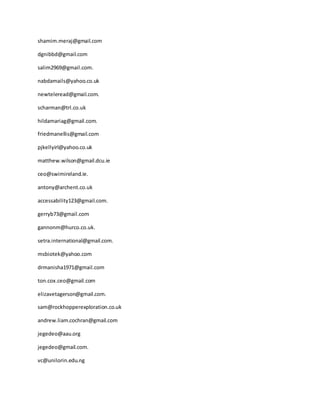 shamim.meraj@gmail.com
dgnibbd@gmail.com
salim2969@gmail.com.
nabdamails@yahoo.co.uk
newteleread@gmail.com.
scharman@trl.co.uk
hildamariag@gmail.com.
friedmanellis@gmail.com
pjkellyirl@yahoo.co.uk
matthew.wilson@gmail.dcu.ie
ceo@swimireland.ie.
antony@archent.co.uk
accessability123@gmail.com.
gerryb73@gmail.com
gannonm@hurco.co.uk.
setra.international@gmail.com.
msbiotek@yahoo.com
drmanisha1971@gmail.com
ton.cox.ceo@gmail.com
elizavetagerson@gmail.com.
sam@rockhopperexploration.co.uk
andrew.liam.cochran@gmail.com
jegedeo@aau.org
jegedeo@gmail.com.
vc@unilorin.edu.ng
 