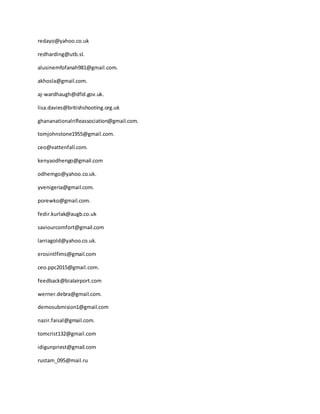 redayo@yahoo.co.uk
redharding@utb.sl.
alusinemfofanah981@gmail.com.
akhosla@gmail.com.
aj-wardhaugh@dfid.gov.uk.
lisa.davies@britishshooting.org.uk
ghananationalrifleassociation@gmail.com.
tomjohnstone1955@gmail.com.
ceo@vattenfall.com.
kenyaodhengo@gmail.com
odhemgo@yahoo.co.uk.
yvenigeria@gmail.com.
porewko@gmail.com.
fedir.kurlak@augb.co.uk
saviourcomfort@gmail.com
larriagold@yahoo.co.uk.
erosintlfims@gmail.com
ceo.ppc2015@gmail.com.
feedback@bialairport.com
werner.debra@gmail.com.
demosubmision1@gmail.com
nazir.faisal@gmail.com.
tomcrist132@gmail.com
idigunpriest@gmail.com
rustam_095@mail.ru
 