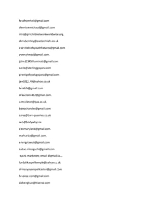 fessfromhell@gmail.com
denniswmichaud@gmail.com
info@girlchildnetworkworldwide.org.
chrisbentley@exeterchiefs.co.uk
exeterchiefsyouthfixtures@gmail.com
yormahmad@gmail.com.
john12345illuminati@gmail.com
sales@sterlingguyana.com
prestigefoodsguyana@gmail.com
jen0212_49@yahoo.co.uk
tvsktdk@gmail.com
draaeraini412@gmail.com.
a.mcclaran@qaa.ac.uk.
barrachander@gmail.com
sales@barr-quarries.co.uk
ceo@bodywhys.ie.
ednmaryland@gmail.com.
mahtarba@gmail.com.
energylawuk@gmail.com
sadao.mizoguchi@gmail.com.
-sales-marketers-email-@gmail.co...
lordalikaspelltemple@yahoo.co.uk
drmaxyayanspellcaster@gmail.com
hisense.com@gmail.com
sishengkun@hisense.com
 