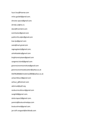 louis.hou@hisense.com
miles.goslett@gmail.com.
director.apscst@gmail.com.
diritda-uk@nic.in.
dave@liveintent.com
eoinhoctor@gmail.com
publicinfo.odpm@gmail.com
kcw.lpc@gmail.com
owla@mail.gmail.com
cagnegatwick@gmail.com.
ashokkadakia@gmail.com
brightonetsyteam@gmail.com
sangeeta.haindl@gmail.com
greeneconomicsinstitute@gmail.com
greeneconomicseducation@yahoo.co.uk
01678128568ahmedelias2003@yahoo.co.uk
aclworldtour2@gmail.com
acltour_j@hotmail.com
adminuk@ycbf.org
ceobusinessforum@gmail.com
sanghi60@gmail.com.
dutta.tapas13@gmail.com.
pamela@bnaturalmedspa.com
bnaturalmed@gmail.com.
jan.toft.norgaard@arlafoods.com
 