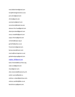 mat.dobbelstein@gmail.com
tony@mediageneration.co.uk.
jerry.fairs@gmail.com
cfeilee@gmail.com.
cara.barnes@gmail.com
recruitment@statoil-uk.com
advance.fee.fraud@gmail.com
albertjmenkveld@gmail.com
nexus.newdelhi@gmail.com
acaps.informa@gmail.com
contacto@acaps.org.ar.
gomafm@yahoo.co.uk.
fircomments@gmail.com.
barryeustace@naver.com
marino@learningvision.co.uk
goldwheelgroup@gmail.com.
mtgboy_187@gmail.com
katie.frohardt@fauna-flora.org.
vidar.lund@gmail.com
shaan@gmail.com.
allan.stonerock@hood.army.mil.
andrei.savrov@lipetsk.ru.
andrew.c.zolper@jpmchase.com.
andrzes.swidlicki@bbc.co.uk.
bestchoice.qa@gmail.com.
 