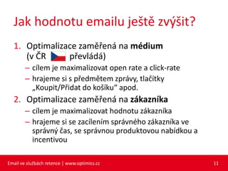 Jak hodnotu emailu ještě zvýšit?
  1. Optimalizace zaměřená na médium
     (v ČR     převládá)
        – cílem je maximalizovat open rate a click-rate
        – hrajeme si s předmětem zprávy, tlačítky
          „Koupit/Přidat do košíku“ apod.
  2. Optimalizace zaměřená na zákazníka
        – cílem je maximalizovat hodnotu zákazníka
        – hrajeme si se zacílením správného zákazníka ve
          správný čas, se správnou produktovou nabídkou a
          incentivou

Email ve službách retence | www.optimics.cz                 11
 