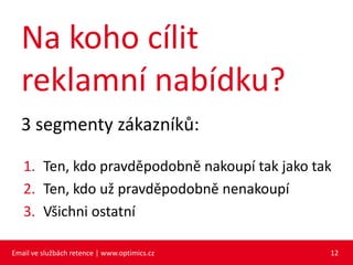 Na koho cílit
  reklamní nabídku?
  3 segmenty zákazníků:

   1. Ten, kdo pravděpodobně nakoupí tak jako tak
   2. Ten, kdo už pravděpodobně nenakoupí
   3. Všichni ostatní

Email ve službách retence | www.optimics.cz     12
 