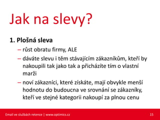 Jak na slevy?
  1. Plošná sleva
        – růst obratu firmy, ALE
        – dáváte slevu i těm stávajícím zákazníkům, kteří by
          nakoupili tak jako tak a přicházíte tím o vlastní
          marži
        – noví zákazníci, které získáte, mají obvykle menší
          hodnotu do budoucna ve srovnání se zákazníky,
          kteří ve stejné kategorii nakoupí za plnou cenu

Email ve službách retence | www.optimics.cz                    15
 