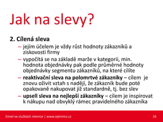 Jak na slevy?
  2. Cílená sleva
        – jejím účelem je vždy růst hodnoty zákazníků a
          ziskovosti firmy
        – vypočítá se na základě marže v kategorii, min.
          hodnota objednávky pak podle průměrné hodnoty
          objednávky segmentu zákazníků, na které cílíte
        – reaktivační sleva na polomrtvé zákazníky – cílem je
          znovu oživit vztah s nadějí, že zákazník bude poté
          opakovaně nakupovat již standardně, tj. bez slev
        – upsell sleva na nejlepší zákazníky – cílem je inspirovat
          k nákupu nad obvyklý rámec pravidelného zákazníka

Email ve službách retence | www.optimics.cz                      16
 