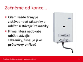 Začněme od konce…
   Cílem každé firmy je
    získávat nové zákazníky a
    udržet si stávající zákazníky
   Firma, která nedokáže
    udržet stávající
    zákazníky, funguje jako
    průtokový ohřívač


Email ve službách retence | www.optimics.cz   2
 