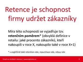 Retence je schopnost
   firmy udržet zákazníky
      Míra této schopnosti se vyjadřuje tzv.
      retenčním poměrem* (obvyklá definice v
      retailu: jaké procento zákazníků, kteří
      nakoupili v roce X, nakoupilo také v roce X+1)
      * v angličtině také retention rate, repurchase rate, rebuy rate


Email ve službách retence | www.optimics.cz                             3
 