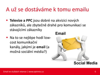 A už se dostáváme k tomu emailu
   Televize a PPC jsou dobré na akvizici nových
    zákazníků, ale zbytečně drahé pro komunikaci se
    stávajícími zákazníky

   Na to se nejlépe hodí low-
    cost komunikační
    kanály, jakými je email (a
    možná sociální média?)




Email ve službách retence | www.optimics.cz           6
 