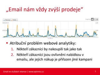 „Email nám vždy zvýší prodeje“




   Atribuční problém webové analytiky:
        1. Někteří zákazníci by nakoupili tak jako tak
        2. Někteří zákazníci jsou ovlivněni nabídkou v
           emailu, ale jejich nákup je přiřazen jiné kampani


Email ve službách retence | www.optimics.cz                    7
 