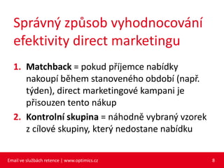 Správný způsob vyhodnocování
  efektivity direct marketingu
  1. Matchback = pokud příjemce nabídky
     nakoupí během stanoveného období (např.
     týden), direct marketingové kampani je
     přisouzen tento nákup
  2. Kontrolní skupina = náhodně vybraný vzorek
     z cílové skupiny, který nedostane nabídku


Email ve službách retence | www.optimics.cz       8
 