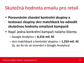 Skutečná hodnota emailu pro retail
   Porovnáním chování kontrolní skupiny a
    testovací skupiny skrz matchback lze odvodit
    skutečnou hodnotu emailové kampaně
   Např. jedna konkrétní kampaň našeho klienta
        – Google Analytics = 0,316 mil. Kč
        – skrz matchback a kontrolní skupinu = 1,254 mil. Kč
          (tj. asi 4x víc ve srovnání s Google Analytics)



Email ve službách retence | www.optimics.cz                    9
 