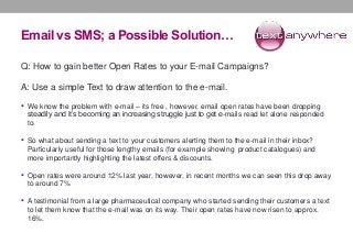 Email vs SMS; a Possible Solution…
Q: How to gain better Open Rates to your E-mail Campaigns?
A: Use a simple Text to draw attention to the e-mail.
• We know the problem with e-mail – its free , however, email open rates have been dropping
steadily and it’s becoming an increasing struggle just to get e-mails read let alone responded
to.
• So what about sending a text to your customers alerting them to the e-mail in their inbox?
Particularly useful for those lengthy emails (for example showing product catalogues) and
more importantly highlighting the latest offers & discounts.
• Open rates were around 12% last year, however, in recent months we can seen this drop away
to around 7%
• A testimonial from a large pharmaceutical company who started sending their customers a text
to let them know that the e-mail was on its way. Their open rates have now risen to approx.
16%.
 