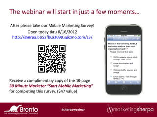 The webinar will start in just a few moments…
After please take our Mobile Marketing Survey!
          Open today thru 8/16/2012
 http://sherpa.bb52fb6a3099.sgizmo.com/s3/




Receive a complimentary copy of the 18-page
30 Minute Marketer “Start Mobile Marketing”
for completing this survey. ($47 value)



                            #sherpawebinar
 