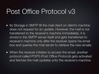 Post Ofﬁce Protocol v3
Its Storage in SMTP till the mail client on client’s machine
does not request for an update. However, the mail is not
transferred to the receiver’s machine immediately, it is
stored in the SMTP server itself and gets transferred to
receiver’s machine only after the receiver opens his email
box and queries the mail server to retrieve the new emails.
When the receiver initiates to access the email, another
protocol called POP3 (Post Ofﬁce Protocol) gets activated
and fetches the mail updates onto the receiver’s machine.
 